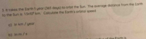 It takes the Earth 11 year (365 days) to orbit the Sun. The average distance from the Earth 
to the Sun is 1.5* 10^9 kum. Calculate the Earth's orbital speed 
a) ln km / year
b) ln m / s