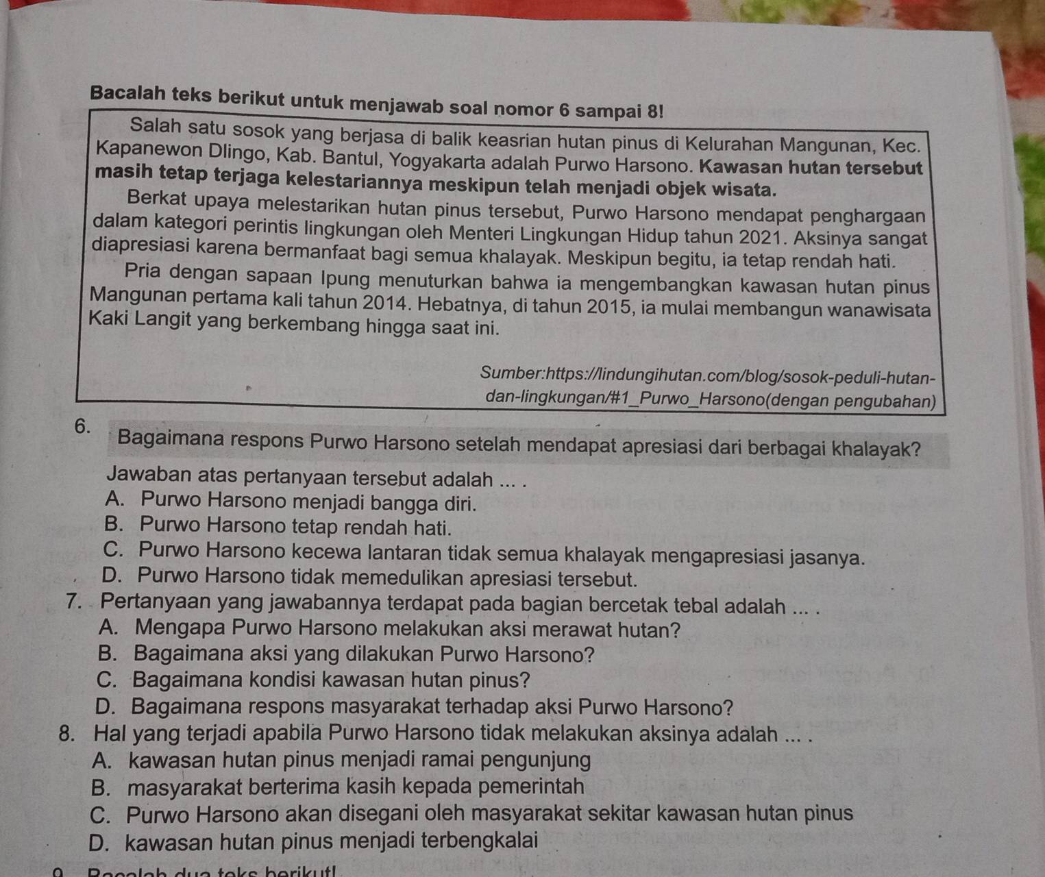 Bacalah teks berikut untuk menjawab soal nomor 6 sampai 8!
Salah satu sosok yang berjasa di balik keasrian hutan pinus di Kelurahan Mangunan, Kec.
Kapanewon Dlingo, Kab. Bantul, Yogyakarta adalah Purwo Harsono. Kawasan hutan tersebut
masih tetap terjaga kelestariannya meskipun telah menjadi objek wisata.
Berkat upaya melestarikan hutan pinus tersebut, Purwo Harsono mendapat penghargaan
dalam kategori perintis lingkungan oleh Menteri Lingkungan Hidup tahun 2021. Aksinya sangat
diapresiasi karena bermanfaat bagi semua khalayak. Meskipun begitu, ia tetap rendah hati.
Pria dengan sapaan Ipung menuturkan bahwa ia mengembangkan kawasan hutan pinus
Mangunan pertama kali tahun 2014. Hebatnya, di tahun 2015, ia mulai membangun wanawisata
Kaki Langit yang berkembang hingga saat ini.
Sumber:https://lindungihutan.com/blog/sosok-peduli-hutan-
dan-lingkungan/#1_Purwo_Harsono(dengan pengubahan)
6. Bagaimana respons Purwo Harsono setelah mendapat apresiasi dari berbagai khalayak?
Jawaban atas pertanyaan tersebut adalah ... .
A. Purwo Harsono menjadi bangga diri.
B. Purwo Harsono tetap rendah hati.
C. Purwo Harsono kecewa lantaran tidak semua khalayak mengapresiasi jasanya.
D. Purwo Harsono tidak memedulikan apresiasi tersebut.
7. Pertanyaan yang jawabannya terdapat pada bagian bercetak tebal adalah ... .
A. Mengapa Purwo Harsono melakukan aksi merawat hutan?
B. Bagaimana aksi yang dilakukan Purwo Harsono?
C. Bagaimana kondisi kawasan hutan pinus?
D. Bagaimana respons masyarakat terhadap aksi Purwo Harsono?
8. Hal yang terjadi apabila Purwo Harsono tidak melakukan aksinya adalah ... .
A. kawasan hutan pinus menjadi ramai pengunjung
B. masyarakat berterima kasih kepada pemerintah
C. Purwo Harsono akan disegani oleh masyarakat sekitar kawasan hutan pinus
D. kawasan hutan pinus menjadi terbengkalai