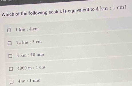 Which of the following scales is equivalent to 4km:1cm ?
1km:4cm
12km:3cm
4km:10mm
4000m:1cm
4m:1mm