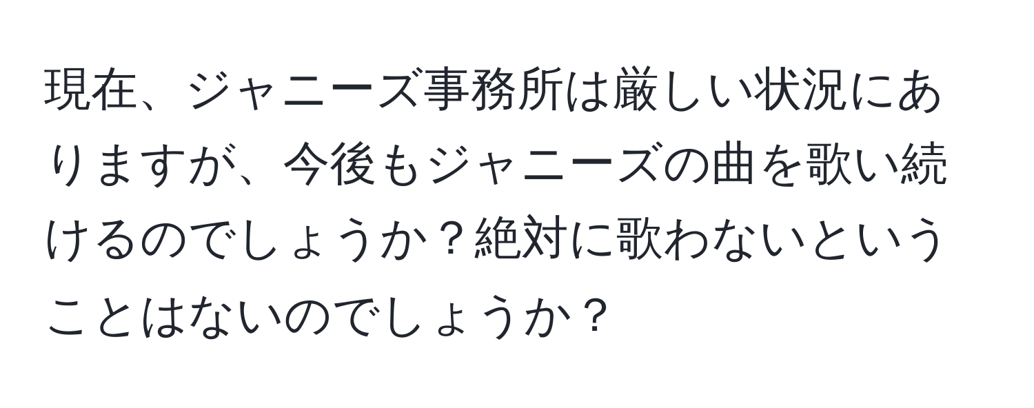 現在、ジャニーズ事務所は厳しい状況にありますが、今後もジャニーズの曲を歌い続けるのでしょうか？絶対に歌わないということはないのでしょうか？