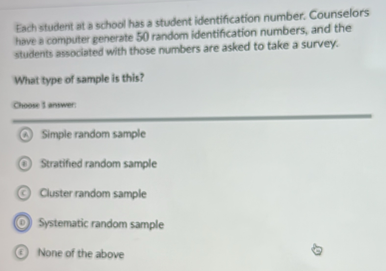 Each student at a school has a student identification number. Counselors
have a computer generate 50 random identification numbers, and the
students associated with those numbers are asked to take a survey.
What type of sample is this?
Choose 3 answer:
A Simple random sample
Stratified random sample
Cluster random sample
Systematic random sample
None of the above