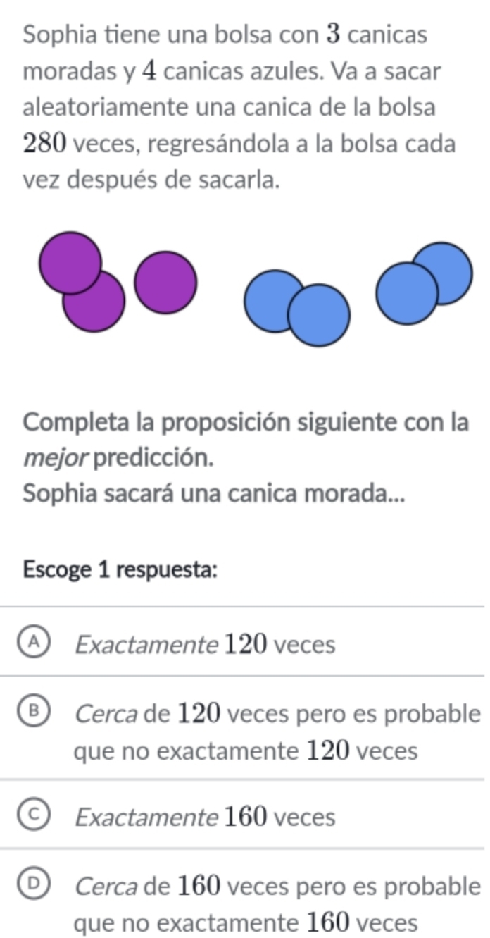 Sophia tiene una bolsa con 3 canicas
moradas y 4 canicas azules. Va a sacar
aleatoriamente una canica de la bolsa
280 veces, regresándola a la bolsa cada
vez después de sacarla.
Completa la proposición siguiente con la
mejor predicción.
Sophia sacará una canica morada...
Escoge 1 respuesta:
Exactamente 120 veces
Cerca de 120 veces pero es probable
que no exactamente 120 veces
Exactamente 160 veces
Cerca de 160 veces pero es probable
que no exactamente 160 veces