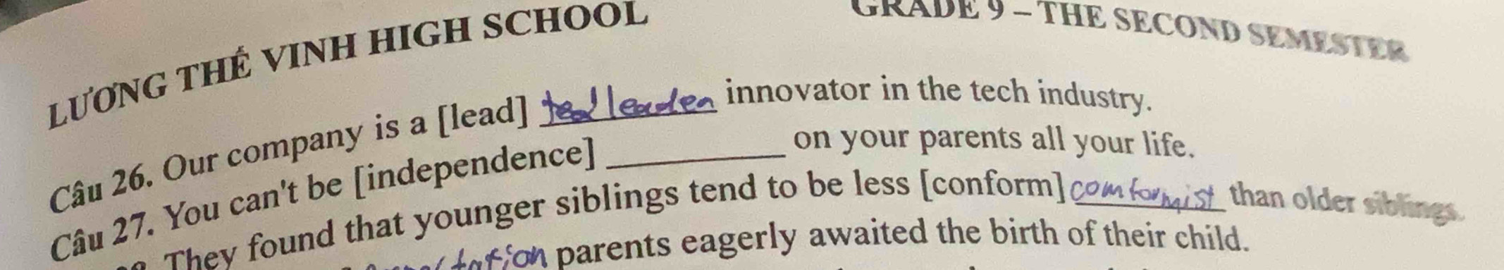 LƯƠNG THẾ VINH HIGH SCHOOL 
GRADE 9 - THE SECOND SEMESTER 
Câu 26. Our company is a [lead]_ 
innovator in the tech industry. 
Câu 27. You can't be [independence] 
on your parents all your life. 
They found that younger siblings tend to be less [conform]_ 
than older siblings. 
for parents eagerly awaited the birth of their child.