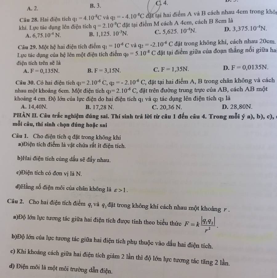 A. 2. B. 3. C. 4.
Câu 28. Hai điện tích q_1=4.10^(-8)C và q_2=-4.10^(-8)C đặt tại hai điểm A và B cách nhau 4cm trong khôn
khí. Lực tác dụng lên điện tích q=2.10^(-9)C đặt tại điểm M cách A 4cm, cách B 8cm là
A. 6,75.10^(-4)N. B. 1,125.10^(-3)N. C. 5,625.10^(-4)N. D. 3,375.10^(-4)N.
Câu 29. Một hệ hai điện tích điểm q_1=10^(-6)C và q_2=-2.10^(-6)C đặt trong không khí, cách nhau 20cm.
Lực tác dụng của hệ lên một điện tích điểm q_0=5.10^(-8)C đặt tại điểm giữa của đoạn thẳng nối giữa hai
điện tích trên sẽ là
A. F=0,135N. B. F=3,15N. C. F=1,35N.
D. F=0,0135N.
Câu 30. Có hai điện tích q_1=2.10^(-6)C,q_2=-2.10^(-6)C 2, đặt tại hai điểm A, B trong chân không và cách
nhau một khoảng 6cm. Một điện tích q_3=2.10^(-6)C T, đặt trên đường trung trực của AB, cách AB một
khoảng 4 cm. Độ lớn của lực điện do hai điện tích q1 và q2 tác dụng lên điện tích q3 là
A. 14,40N. B. 17,28 N. C. 20,36 N. D. 28,80N.
PHÀN II. Câu trắc nghiệm đúng sai. Thí sinh trả lời từ câu 1 đến câu 4. Trong mỗi ya),b). c)
mỗi câu, thí sinh chọn đúng hoặc sai
Câu 1. Cho điện tích q đặt trong không khí
a)Điện tích điểm là vật chứa rất ít điện tích.
b)Hai điện tích cùng dấu sẽ đẩy nhau.
c)Điện tích có đơn vị là N.
d)Hằng số điện môi của chân không là varepsilon >1.
Câu 2. Cho hai điện tích điểm q_1 và q_2 đặt trong không khí cách nhau một khoảng r.
a)Độ lớn lực tương tác giữa hai điện tích được tính theo biểu thức F=kfrac |q_1q_2|r^2.
b)Độ lớn của lực tương tác giữa hai điện tích phụ thuộc vào dấu hai điện tích.
c) Khi khoảng cách giữa hai điện tích giảm 2 lần thì độ lớn lực tương tác tăng 2 lần.
d) Điện môi là một môi trường dẫn điện.