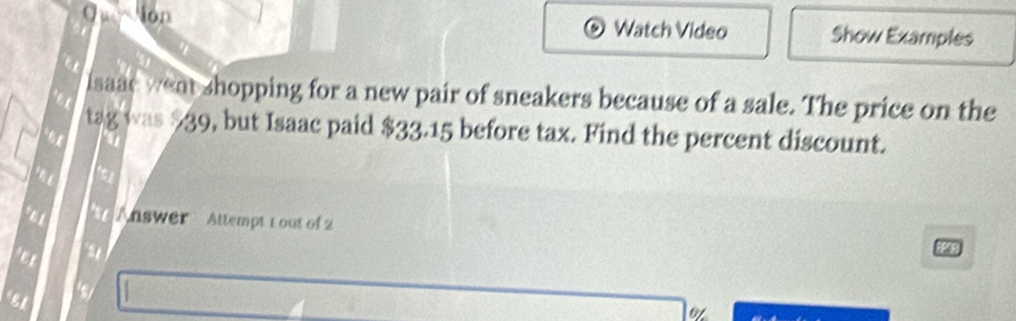 Ion 
Watch Video Show Examples 
isaac weat shopping for a new pair of sneakers because of a sale. The price on the 
a 
tag was $39, but Isaac paid $33.15 before tax. Find the percent discount. 
a 
.n e 
*1 Answer Attempt 1 out of 2 ∞9 
EL 
o