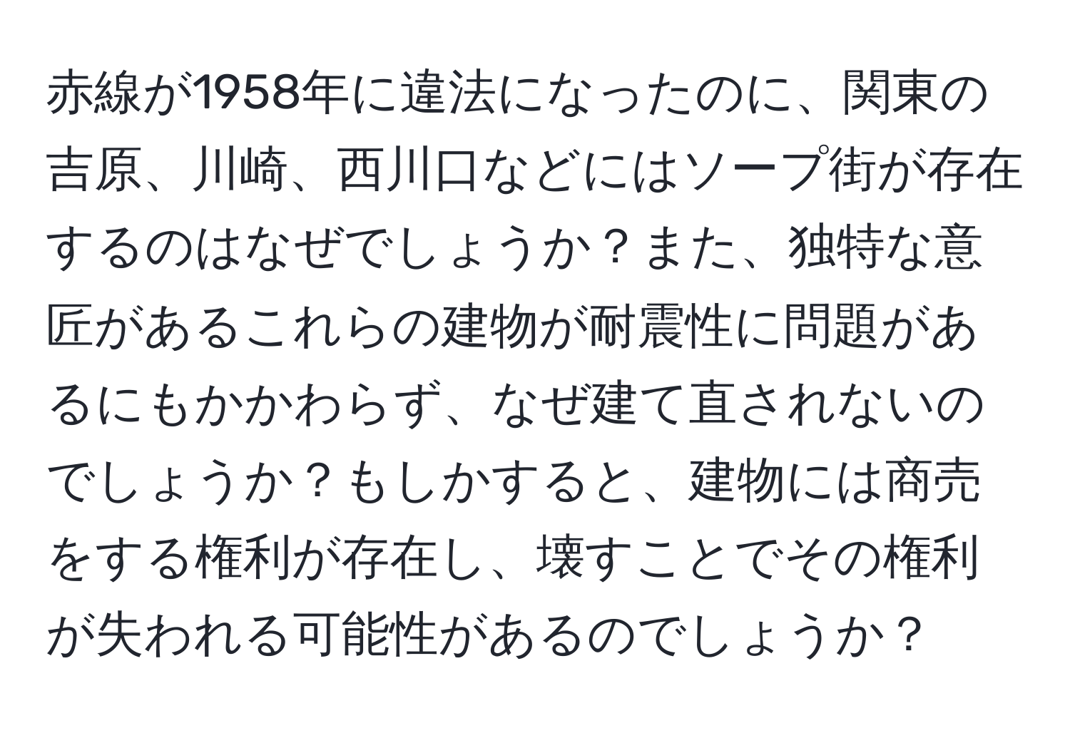 赤線が1958年に違法になったのに、関東の吉原、川崎、西川口などにはソープ街が存在するのはなぜでしょうか？また、独特な意匠があるこれらの建物が耐震性に問題があるにもかかわらず、なぜ建て直されないのでしょうか？もしかすると、建物には商売をする権利が存在し、壊すことでその権利が失われる可能性があるのでしょうか？