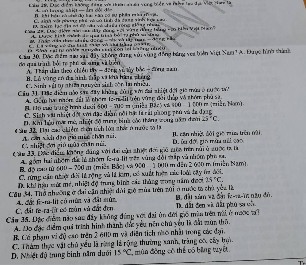 Đặc điểm không đúng với thiên nhiên vùng biển và thềm lục địa Việt Nam là
A. có lượng nhiệt — ẩm dồi dào.
B. khí hậu và chế độ hải văn có sự phân mùa rõ rệt.
C. sinh vật phong phủ và có tính đa dạng sinh học cao.
D. thềm lục địa có độ sâu và chiều rộng giống nhau.
Câu 29. Đặc điểm nào sau đây đúng với vùng đồng bằng ven biển Việt Nam?
A. Được hình thành do quá trình bồi tụ phù sa sông.
B. Thấp dần theo chiều đông - tây và tây nam - đông bắc.
C. Là vùng có địa hình thấp và khá bằng phẳng.
D. Sinh vật tự nhiên nguyên sinh còn lại không nhiều.
Câu 30. Đặc điểm nào sau đây không đúng với vùng đồng bằng ven biển Việt Nam? A. Được hình thành
do quá trình bồi tụ phù sa sông và biển.
A. Thấp dần theo chiều tây - đông và tây bắc - đông nam.
B. Là vùng có địa hình thấp và khá bằng phẳng.
C. Sinh vật tự nhiên nguyên sinh còn lại nhiều.
Câu 31. Đặc điểm nào sau đây không đúng với đai nhiệt đới gió mùa ở nước ta?
A. Gồm hai nhóm đất là nhóm fe-ra-lit trên vùng đồi thấp và nhóm phù sa.
B. Độ cao trung bình dưới 600 - 700 m (miền Bắc) và 900 - 1 000 m (miền Nam).
C. Sinh vật nhiệt đới với đặc điểm nổi bật là rất phong phú và đa dạng.
D. Khí hậu mát mẻ, nhiệt độ trung bình các tháng trong năm dưới 25°C.
Câu 32. Đại cao chiếm diện tích lớn nhất ở nước ta là
A. cận xích đạo gió mùa chân núi. B. cận nhiệt đới gió mùa trên núi.
C. nhiệt đới gió mùa chân núi. D. ôn đới gió mùa núi cao.
Câu 33. Đặc điểm không đúng với đai cận nhiệt đới gió mùa trên núi ở nước ta là
A. gồm hai nhóm đất là nhóm fe-ra-lit trên vùng đồi thấp và nhóm phù sa.
B. độ cao từ 600 - 700 m (miền Bắc) và a 900 - 1 000 m đến 2 600 m (miền Nam).
C. rừng cận nhiệt đới lá rộng và lá kim, có xuất hiện các loài cây ôn đới.
D. khí hậu mát mẻ, nhiệt độ trung bình các tháng trong năm dưới 25°C.
Câu 34. Thổ nhưỡng ở đai cận nhiệt đới gió mùa trên núi ở nước ta chủ yếu là
A. đất fe-ra-lit có mùn và đất mùn. B. đất xám và đất fe-ra-lit nâu đỏ.
C. đất fe-ra-lit có mùn và đất đen. D. đất đen và đất phù sa cổ.
Câu 35. Đặc điểm nào sau đây không đúng với đai ôn đới gió mùa trên núi ở nước ta?
A. Do đặc điểm quá trình hình thành đất yếu nên chủ yếu là đất mùn thô.
B. Có phạm vi độ cao trên 2 600 m và diện tích nhỏ nhất trong các đại.
C. Thảm thực vật chủ yếu là rừng lá rộng thường xanh, trảng cỏ, cây bụi.
D. Nhiệt độ trung bình năm dưới 15°C , mùa đông có thể có băng tuyết.