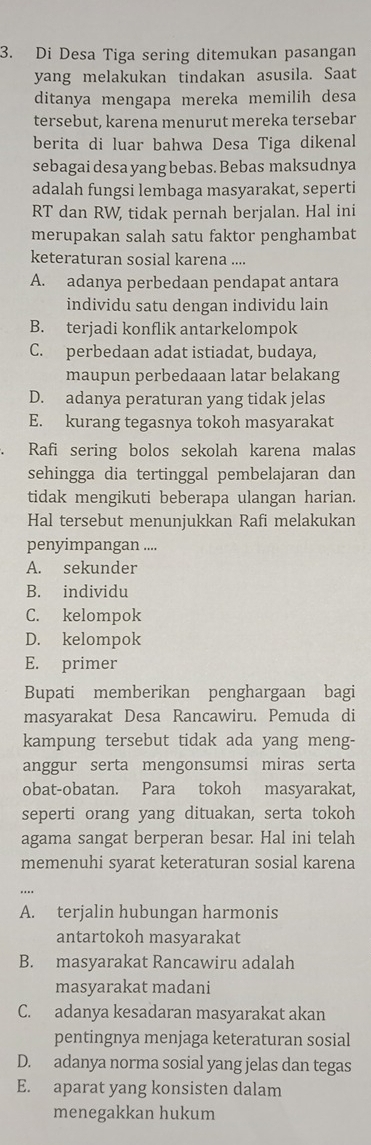 Di Desa Tiga sering ditemukan pasangan
yang melakukan tindakan asusila. Saat
ditanya mengapa mereka memilih desa
tersebut, karena menurut mereka tersebar
berita di luar bahwa Desa Tiga dikenal
sebagai desa yang bebas. Bebas maksudnya
adalah fungsi lembaga masyarakat, seperti
RT dan RW, tidak pernah berjalan. Hal ini
merupakan salah satu faktor penghambat
keteraturan sosial karena ....
A. adanya perbedaan pendapat antara
individu satu dengan individu lain
B. terjadi konflik antarkelompok
C. perbedaan adat istiadat, budaya,
maupun perbedaaan latar belakang
D. adanya peraturan yang tidak jelas
E. kurang tegasnya tokoh masyarakat
Rafi sering bolos sekolah karena malas
sehingga dia tertinggal pembelajaran dan
tidak mengikuti beberapa ulangan harian.
Hal tersebut menunjukkan Rafi melakukan
penyimpangan ....
A. sekunder
B. individu
C. kelompok
D. kelompok
E. primer
Bupati memberikan penghargaan bagi
masyarakat Desa Rancawiru. Pemuda di
kampung tersebut tidak ada yang meng-
anggur serta mengonsumsi miras serta
obat-obatan. Para tokoh masyarakat,
seperti orang yang dituakan, serta tokoh
agama sangat berperan besar. Hal ini telah
memenuhi syarat keteraturan sosial karena
A. terjalin hubungan harmonis
antartokoh masyarakat
B. masyarakat Rancawiru adalah
masyarakat madani
C. adanya kesadaran masyarakat akan
pentingnya menjaga keteraturan sosial
D. adanya norma sosial yang jelas dan tegas
E. aparat yang konsisten dalam
menegakkan hukum