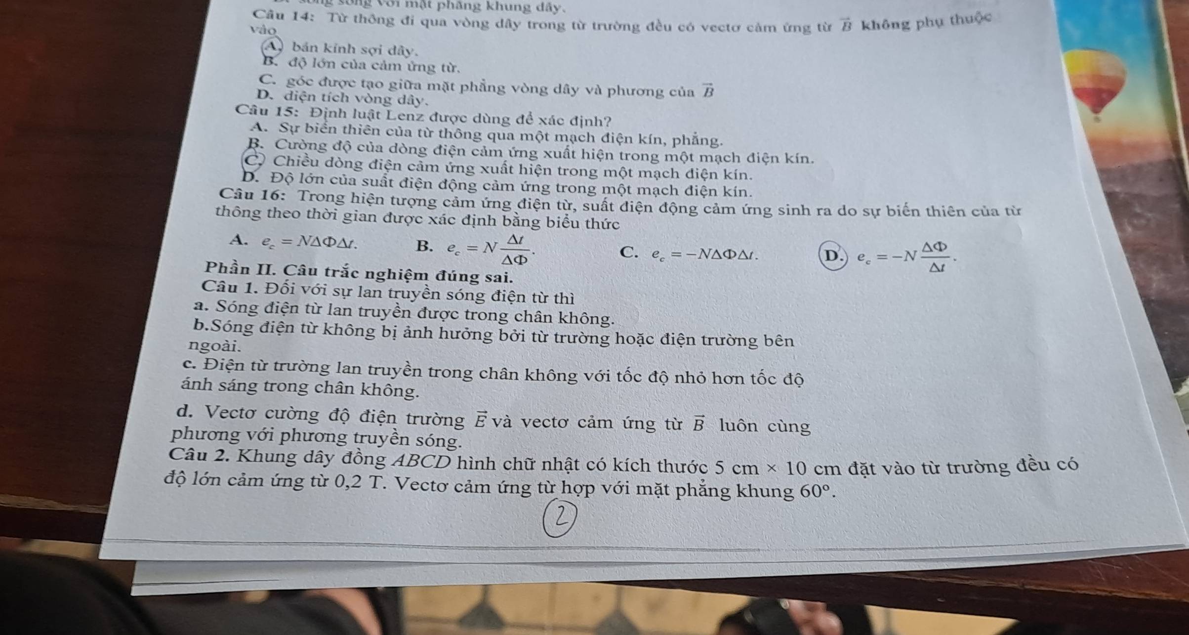 sống với mật phăng khung dây.
Câu 14: Từ thông đi qua vòng dây trong từ trường đều có vectơ cảm ừng từ vector B không phụ thuộc
vào
A) bán kính sợi dây.
B. độ lớn của cảm ứng từ.
C. góc được tạo giữa mặt phẳng vòng dây và phương của vector B
D. diện tích vòng dây.
Câu 15: Định luật Lenz được dùng để xác định?
A. Sự biển thiên của từ thông qua một mạch điện kín, phẳng.
B. Cường độ của dòng điện cảm ứng xuất hiện trong một mạch điện kín.
C. Chiều dòng điện cảm ứng xuất hiện trong một mạch điện kín.
D. Độ lớn của suất điện động cảm ứng trong một mạch điện kín.
Câu 16: Trong hiện tượng cảm ứng điện từ, suất điện động cảm ứng sinh ra do sự biến thiên của từ
thông theo thời gian được xác định bằng biểu thức
A. e_c=N△ Phi △ t. B. e_c=N △ t/△ Phi  .
C. e_c=-N△ Phi △ t. D. e_c=-N △ Phi /△ t .
Phần II. Câu trắc nghiệm đúng sai.
Câu 1. Đối với sự lan truyền sóng điện từ thì
a. Sóng điện từ lan truyền được trong chân không.
b.Sóng điện từ không bị ảnh hưởng bởi từ trường hoặc điện trường bên
ngoài.
c. Điện từ trường lan truyền trong chân không với tốc độ nhỏ hơn tốc độ
ánh sáng trong chân không.
d. Vectơ cường độ điện trường vector E và vectơ cảm ứng từ vector B luôn cùng
phương với phương truyền sóng.
Câu 2. Khung dây đồng ABCD hình chữ nhật có kích thước 5cm* 10 cm đặt vào từ trường đều có
độ lớn cảm ứng từ 0,2 T. Vectơ cảm ứng từ hợp với mặt phẳng khung 60°.
2