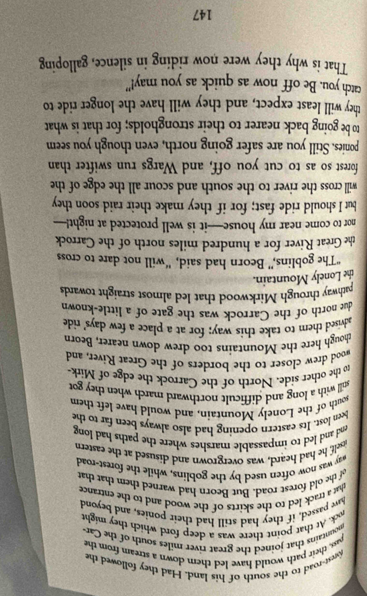 forest-road to the south of his land. Had they followed the 
pass, their path would have led them down a stream from the 
mountains that joined the great river miles south of the Car- 
rock. At that point there was a deep ford which they might 
have passed, if they had still had their ponies, and beyond 
that a track led to the skirts of the wood and to the entrance 
of the old forest road. But Beorn had warned them that that 
way was now often used by the goblins, while the forest-road 
itself, he had heard, was overgrown and disused at the eastern 
end and led to impassable marshes where the paths had long 
been lost. Its eastern opening had also always been far to the 
south of the Lonely Mountain, and would have left them 
still with a long and difficult northward march when they got 
to the other side. North of the Carrock the edge of Mirk- 
wood drew closer to the borders of the Great River, and 
though here the Mountains too drew down nearer, Beorn 
advised them to take this way; for at a place a few days' ride 
due north of the Carrock was the gate of a little-known 
pathway through Mirkwood that led almost straight towards 
the Lonely Mountain. 
“The goblins,” Beorn had said, “will not dare to cross 
the Great River for a hundred miles north of the Carrock 
nor to come near my house—it is well protected at night!— 
but I should ride fast; for if they make their raid soon they 
will cross the river to the south and scour all the edge of the 
forest so as to cut you off, and Wargs run swifter than 
ponies. Still you are safer going north, even though you seem 
to be going back nearer to their strongholds; for that is what 
they will least expect, and they will have the longer ride to 
catch you. Be off now as quick as you may!" 
That is why they were now riding in silence, galloping
147