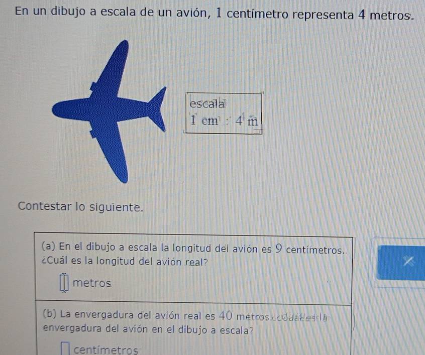 En un dibujo a escala de un avión, 1 centímetro representa 4 metros.
Contestar lo siguiente.
(a) En el dibujo a escala la longitud del avión es 9 centímetros.
¿Cuál es la longitud del avión real?
metros
b) La envergadura del avión real es 40 metros. cdua l es l a
envergadura del avión en el dibujo a escala?
centímetros