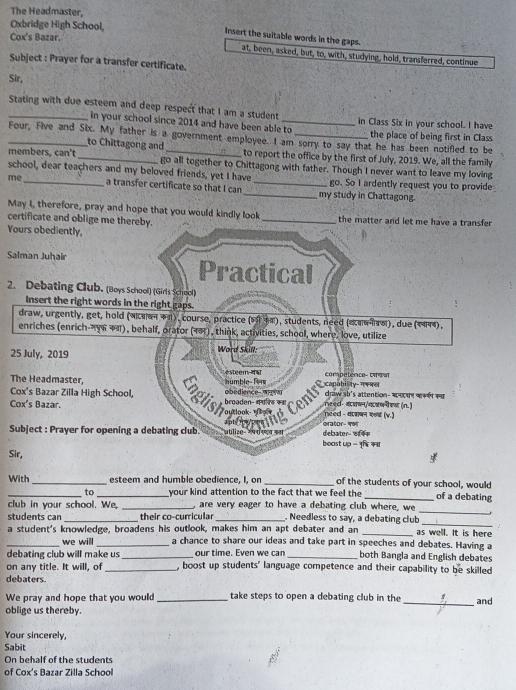 The Headmaster,
Oxbridge High School,
Cox's Bazar.
Insert the suitable words in the gaps.
at, been, asked, but, to, with, studying, hold, transferred, continue
Subject : Prayer for a transfer certificate.
Sir,
Stating with due esteem and deep respect that I am a student _in Class Six in your school. I have
in your school since 2014 and have been able to the place of being first in Class
_Four, Five and Six. My father is a government employee. I am sorry to say that he has been notifled to be
to Chittagong and to report the office by the first of July, 2019. We, all the family
members, can't _go all together to Chittagong with father. Though I never want to leave my loving
school, dear teachers and my beloved friends, yet I have go. So I ardently request you to provide
me _a transfer certificate so that I can __my study in Chattagong.
May I, therefore, pray and hope that you would kindly look
certificate and oblige me thereby. _the matter and let me have a transfer 
Yours obediently,
Salman Juhair Practical
2. Debating Club. (Boys School) (Girls School)
Insert the right words in the right gaps.
draw, urgently, get, hold (बπαन 7), course, practice (6 34), students, need («ααπτα), due (1444),
enriches (enrich-y6 +π), behalf, orator (18), think, activities, school, where, love, utilize
25 July, 2019  Word Skill:
The Headmaster,  numble- Rr  ésteem 44 competence- civat
draw sh's attention- ऋनक wकक कव
Cox's Bazar. broaden- कपनड का Centre  
obedience- W reed- न धष/यजकन कन (n. )
Cox's Bazar Zilla High School, glisher p need - वावाबन क (v.)
apty n  s '   
Subject : Prayer for opening a debating club. ublize- रष र सथ कथ debater of= orator- 491
boast up - नृ्ि कवा
Sir,
With_ _esteem and humble obedience, I, on _of the students of your school, would of a debating
to your kind attention to the fact that we feel the
club in your school. We, _, are very eager to have a debating club where, we
students can_ their co-curricular _. Needless to say, a debating club
_
_
a student's knowledge, broadens his outlook, makes him an apt debater and an _as well. It is here
_we will _a chance to share our ideas and take part in speeches and debates. Having a
debating club will make us _our time. Even we can _both Bangla and English debates
on any title. It will, of _, boost up students' language competence and their capability to be skilled
debaters.
We pray and hope that you would _take steps to open a debating club in the 
oblige us thereby. _and
Your sincerely,
Sabit
On behalf of the students
of Cox's Bazar Zilla School