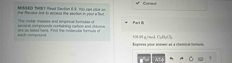 Correct 
MISSED THIS? Read Section 6.9. You can click on 
the Review link to access the section in your eText. 
The molar masses and empirical formulas of Part B 
several compounds containing carbon and chlorine 
are as listed here. Find the molecular formula of 
each compound. 108.95 g/mol, C_3H_2Cl_2
Express your answer as a chemical formula.
AΣφ
?