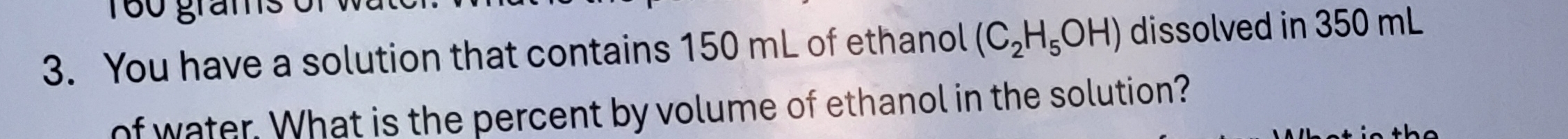 160 grams
3. You have a solution that contains 150 mL of ethanol (C_2H_5OH) dissolved in 350 mL
of water. What is the percent by volume of ethanol in the solution?