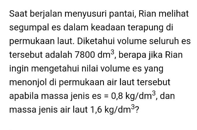 Saat berjalan menyusuri pantai, Rian melihat 
segumpal es dalam keadaan terapung di 
permukaan laut. Diketahui volume seluruh es 
tersebut adalah 7800dm^3 , berapa jika Rian 
ingin mengetahui nilai volume es yang 
menonjol di permukaan air laut tersebut 
apabila massa jenis es =0, 8kg/dm^3 , dan 
massa jenis air laut 1 1,6kg/dm^3 ?