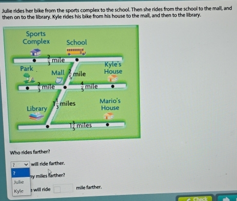 Julie rides her bike from the sports complex to the school. Then she rides from the school to the mall, and
then on to the library. Kyle rides his bike from his house to the mall, and then to the library.
Who rides farther?
? will ride farther.
? my miles farther?
Julie
Kyle  will ride mile farther.