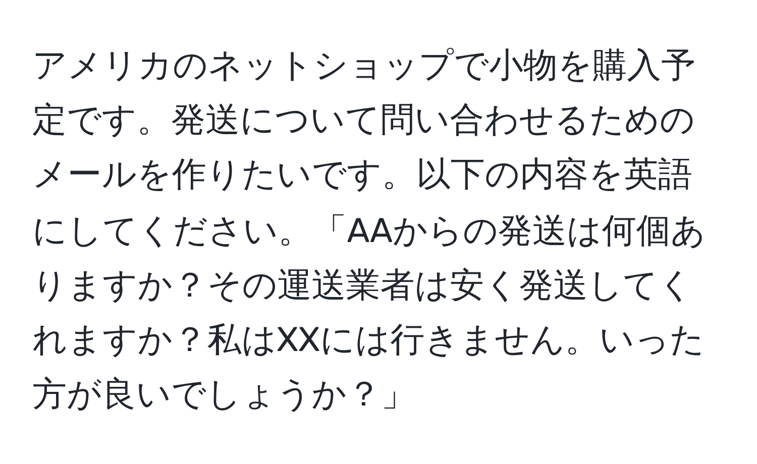 アメリカのネットショップで小物を購入予定です。発送について問い合わせるためのメールを作りたいです。以下の内容を英語にしてください。「AAからの発送は何個ありますか？その運送業者は安く発送してくれますか？私はXXには行きません。いった方が良いでしょうか？」