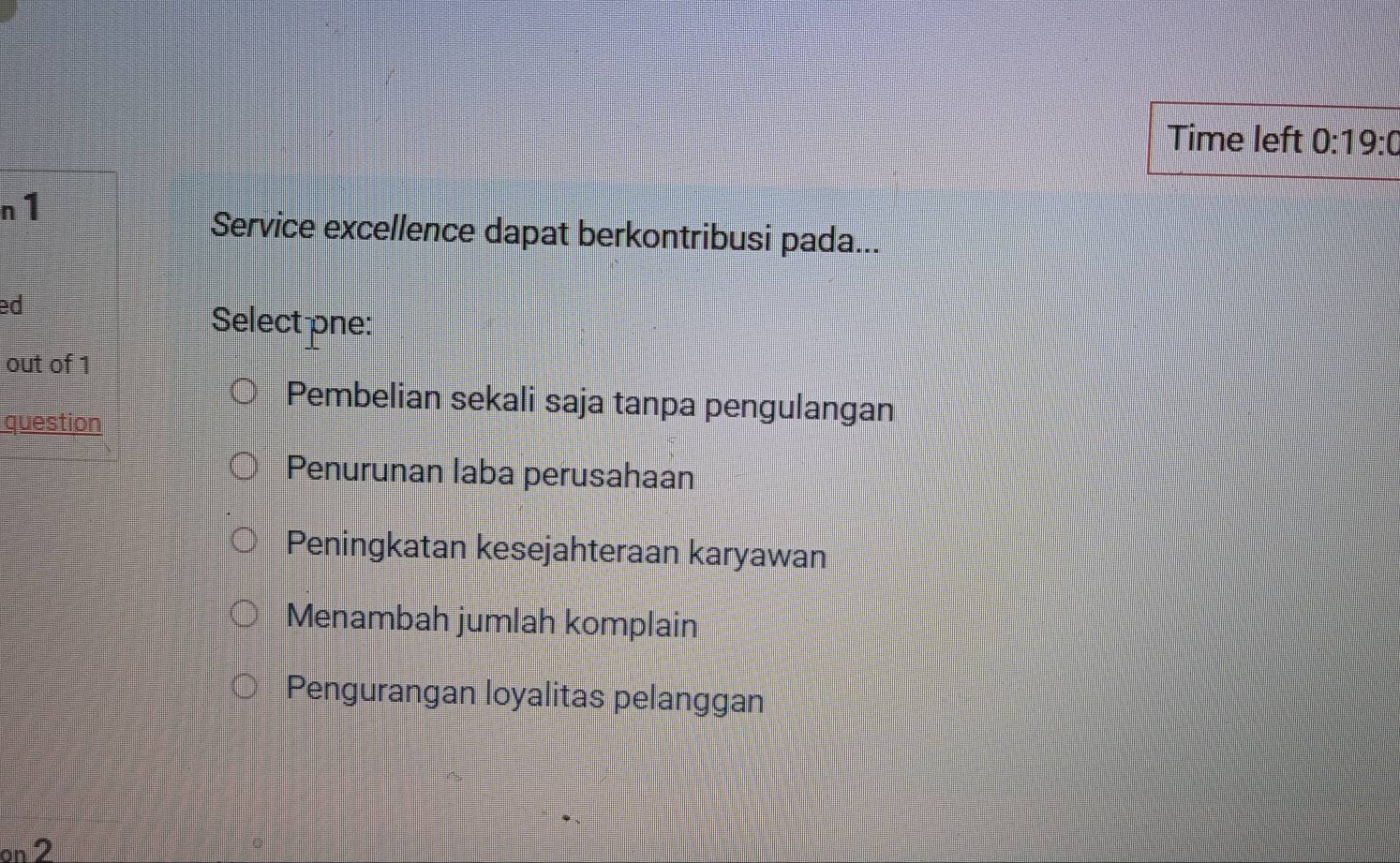 Time left 0:19:0 
n1
Service excellence dapat berkontribusi pada...
ed
Selectone:
out of 1
Pembelian sekali saja tanpa pengulangan
question
Penurunan laba perusahaan
Peningkatan kesejahteraan karyawan
Menambah jumlah komplain
Pengurangan loyalitas pelanggan
on 2