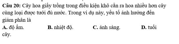 Cây hoa giấy trồng trong điều kiện khô cằn ra hoa nhiều hơn cây
cùng loại được tưới đủ nước. Trong ví dụ này, yểu tổ ảnh hưởng đến
giảm phân là
A. độ ẩm. B. nhiệt độ. C. ánh sáng. D. tuổi
cây.