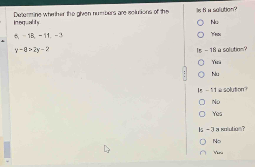 Determine whether the given numbers are solutions of the Is 6 a solution?
inequality. No
6, - 18, - 11, -3 Yes
y-8>2y-2 Is - 18 a solution?
Yes
No
Is - 11 a solution?
No
Yes
Is - 3 a solution?
No
Yes