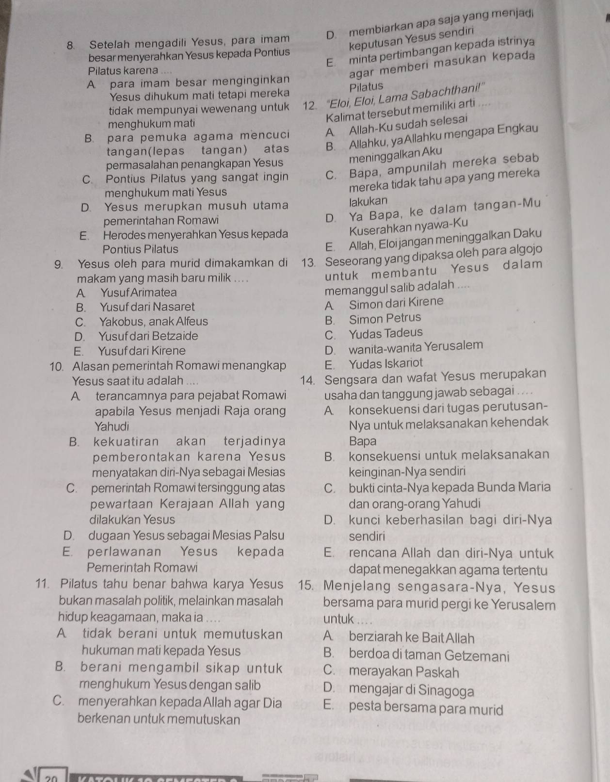 D. membiarkan apa saja yang menjadi
keputusan Yesus sendiri
8. Setelah mengadili Yesus, para imam
E. minta pertimbangan kepada istrinya
besar menyerahkan Yesus kepada Pontius
Pilatus karena   
agar memberi masukan kepada
A para imam besar menginginkan
Pilatus
Yesus dihukum mati tetapi mereka
tidak mempunyai wewenang untuk 12. “Eloi, Eloi, Lama Sabachthani!”
Kalimat tersebut memiliki arti
menghukum mati
B. para pemuka agama mencuci A Allah-Ku sudah selesai
tangan(lepas tangan) atas B. Allahku, yaAllahku mengapa Engkau
permasalahan penangkapan Yesus
meninggalkan Aku
C. Pontius Pilatus yang sangat ingin C. Bapa, ampunilah mereka sebab
menghukum mati Yesus
mereka tidak tahu apa yang mereka
D. Yesus merupkan musuh utama
lakukan
pemerintahan Romawi
D. Ya Bapa, ke dalam tangan-Mu
E. Herodes menyerahkan Yesus kepada
Kuserahkan nyawa-Ku
Pontius Pilatus
E. Allah, Eloi jangan meninggalkan Daku
9. Yesus oleh para murid dimakamkan di    13. Seseorang yang dipaksa oleh para algojo
makam yang masih baru milik ... .
untuk membantu Yesus dalam
A Yusuf Arimatea
memanggul salib adalah ....
B. Yusuf dari Nasaret
A Simon dari Kirene
C. Yakobus, anak Alfeus B. Simon Petrus
D. Yusuf dari Betzaide C. Yudas Tadeus
E. Yusuf dari Kirene
D. wanita-wanita Yerusalem
10. Alasan pemerintah Romawi menangkap E. Yudas Iskariot
Yesus saat itu adalah w  
14. Sengsara dan wafat Yesus merupakan
A terancamnya para pejabat Romawi usaha dan tanggung jawab sebagai . ...
apabila Yesus menjadi Raja orang A. konsekuensi dari tugas perutusan-
Yahudi Nya untuk melaksanakan kehendak
B. kekuatiran akan terjadinya Bapa
pemberontakan karena Yesus B. konsekuensi untuk melaksanakan
menyatakan diri-Nya sebagai Mesias keinginan-Nya sendiri
C. pemerintah Romawi tersinggung atas C. bukti cinta-Nya kepada Bunda Maria
pewartaan Kerajaan Allah yang dan orang-orang Yahudi
dilakukan Yesus D. kunci keberhasilan bagi diri-Nya
D. dugaan Yesus sebagai Mesias Palsu sendiri
E. perlawanan Yesus kepada E. rencana Allah dan diri-Nya untuk
Pemerintah Romawi dapat menegakkan agama tertentu
11. Pilatus tahu benar bahwa karya Yesus 15. Menjelang sengasara-Nya, Yesus
bukan masalah politik, melainkan masalah bersama para murid pergi ke Yerusalem
hidup keagamaan, maka ia .... untuk a
A tidak berani untuk memutuskan A berziarah ke BaitAllah
hukuman mati kepada Yesus B. berdoa di taman Getzemani
B. berani mengambil sikap untuk C. merayakan Paskah
menghukum Yesus dengan salib D. mengajar di Sinagoga
C. menyerahkan kepada Allah agar Dia E. pesta bersama para murid
berkenan untuk memutuskan