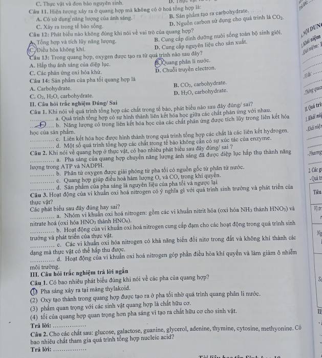 C. Thực vật và đơn bảo nguyên sinh.
Câu I1. Hiện tượng xảy ra ở quang hợp mà không có ở hoá tổng hợp là:
A. Cỏ sử dụng năng lượng của ánh sáng. B. Sân phẩm tạo ra carbohydrate.
C. Xây ra trong tế bào sống.
D. Nguồn carbon sử dụng cho quá trình là CO_2.
Câu 12: Phát biểu nào không đùng khi nói về vai trò của quang hợp?
Tổng hợp và tích lũy năng lượng. B. Cung cấp dịnh dưỡng nuôi sống toàn bộ sinh giới.   i  un 
_
C. Điều hòa không khí,
D. Cung cấp nguyên liệu cho săn xuất.
Khi niệm
Cầu 13: Trong quang hợp, oxygen được tạo ra từ quá trình nào sau đây?
niải niệm
_
A. Hấp thụ ánh sáng của diệp lục. B.Quang phân li nước.
_
C. Các phân ứng oxi hóa khử. D. Chuỗi truyền electron.
Câu 14: Sân phẩm của pha tối quang hợp là
B. CO_2
A. Carbohydrate , carbohydrate.
_
_
D. H_2O
C. O_2,H_2O , carbohydrate. , carbohydrate.
.  Thông qua
II. Câu hỏi trắc nghiệm Đúng/ Sai
Câu 1. Khi nói về quá trình tổng hợp các chất trong tế bào, phát biểu nào sau đây đùng/ sai?
a. Quá trình tổng hợp có sự hình thành liên kết hóa học giữa các chất phản ứng với nhau.  Quá trì
_b. Năng lượng có trong liên kết hóa học của các chất phản ứng được tích lũy trong liên kết hóa  Khải mit
học của sản phẩm.
_c. Liên kết hóa học được hình thành trong quá trình tổng hợp các chất là các liên kết hydrogen. - Khi niệ n
d. Một số quá trình tổng hợp các chất trong tế bào không cần có sự xúc tác của enzyme.
_Câu 2. Khi nói về quang hợp ở thực vật, có bao nhiêu phát biểu sau đây đúng/ sai ?
_
_a. Pha sáng của quang hợp chuyển năng lượng ánh sáng đã được diệp lục hắp thụ thành năng  Phương
lượng trong ATP và NADPH.
_b. Phân tử oxygen được giải phóng từ pha tối có nguồn gốc từ phân tử nước.
2. Các g1
c. Quang hợp giúp điều hoà hàm lượng O, và CO, trong khí quyền.
d. Sản phẩm của pha sáng là nguyên liệu của pha tối và ngược lại
__Câu 3. Hoạt động của vi khuẩn oxi hoá nitrogen có ý nghĩa gì với quả trình sinh trưởng và phát triển của - Quả tr Tiêu
thực vật?
Các phát biểu sau đây đúng hay sai? Vị tr.
_a. Nhóm vi khuẩn oxi hoá nitrogen: gồm các vi khuẩn nitrit hóa (oxỉ hóa NH_3 thành HNO3) và
nitrate hoá (0xỉ hóa HNO3 thành HNO₄).
_b. Hoạt động của vi khuẩn oxi hoá nitrogen cung cấp đạm cho các hoạt động trong quá trình sinh
trưởng và phát triển của thực vật
_c. Các vi khuẩn oxỉ hóa nitrogen có khả năng biển đổi nitơ trong đắt và không khỉ thành các Ne
dạng mà thực vật có thể hấp thu được,
_d. Hoạt động của vi khuẩn oxi hoá nitrogen góp phần điều hòa khí quyền và làm giảm ô nhiễm
môi trường
III. Câu hỏi trắc nghiệm trã lời ngắn
Câu 1. Có bao nhiêu phát biểu đúng khi nói về các pha của quang hợp?    
Pha sáng xảy ra tại màng thylakoid.
(2) Oxy tạo thành trong quang hợp được tạo ra ở pha tối nhờ quá trình quang phân li nước,
(3) phẩm quan trọng với các sinh vật quang hợp là chất hữu cơ.
(4) tổi của quang hợp quan trọng hơn pha sáng vì tạo ra chất hữu cơ cho sinh vật.
I
Trã lời:_
Câu 2. Cho các chất sau: glucose, galactose, guanine, glycerol, adenine, thymine, cytosine, methyonine. Cô
bao nhiêu chất tham gia quá trình tổng hợp nucleic acid?
Trả lời:_