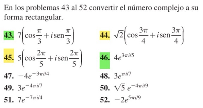 En los problemas 43 al 52 convertir el número complejo a su 
forma rectangular. 
43. 7(cos  π /3 +isen  π /3 ) 44. sqrt(2)(cos  3π /4 +isen  3π /4 )
45. 5(cos  2π /5 +isen  2π /5 ) 46. 4e^(3π i/5)
47. -4e^(-3π i/4) 48. 3e^(π i/7)
49. 3e^(-4π i/7) 50. sqrt(5)e^(-4π i/9)
51. 7e^(-7π i/4) 52. -2e^(5π i/9)