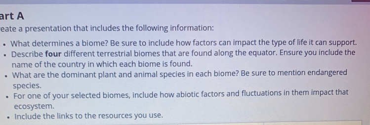 art A 
reate a presentation that includes the following information: 
What determines a biome? Be sure to include how factors can impact the type of life it can support. 
Describe four different terrestrial biomes that are found along the equator. Ensure you include the 
name of the country in which each biome is found. 
What are the dominant plant and animal species in each biome? Be sure to mention endangered 
species. 
For one of your selected biomes, include how abiotic factors and fluctuations in them impact that 
ecosystem. 
Include the links to the resources you use.