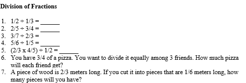 Division of Fractions 
_ 
1. 1/2/ 1/3=
_ 
2. 2/5/ 3/4=
3. 3/7/ 2/3=
4. 5/6/ 1/5=
_ 
5. (2/3* 4/5)/ 1/2= _ 
6. You have 3/4 of a pizza. You want to divide it equally among 3 friends. How much pizza 
will each friend get? 
7. A piece of wood is 2/3 meters long. If you cut it into pieces that are 1/6 meters long, how 
many pieces will you have?