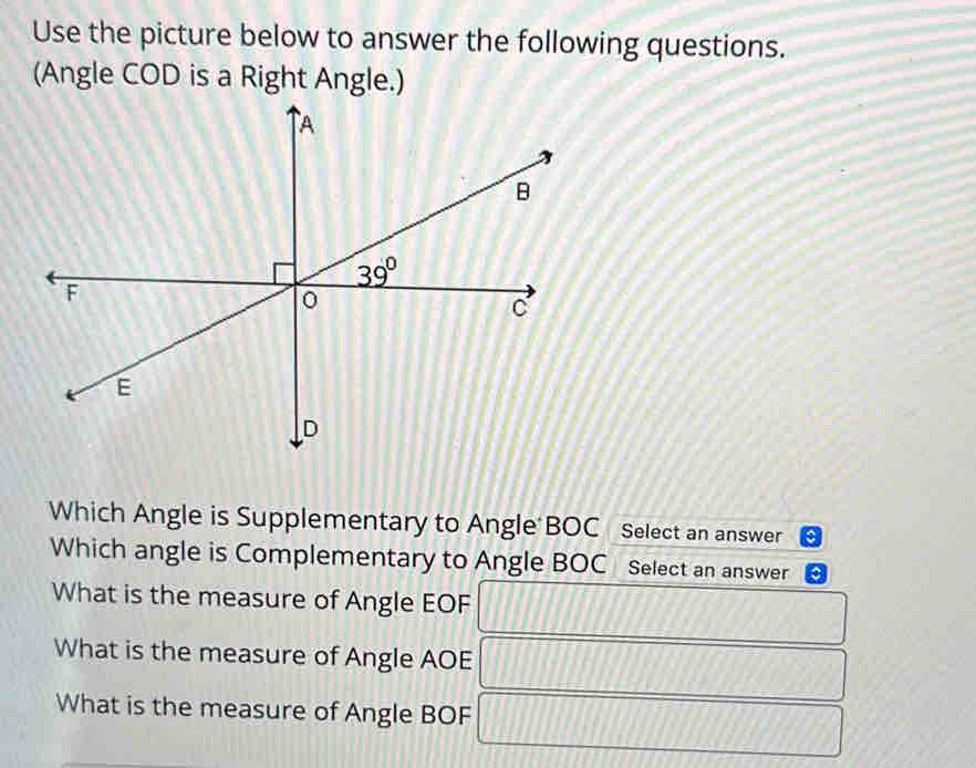 Use the picture below to answer the following questions.
(Angle COD is a Right Angle.)
Which Angle is Supplementary to Angle BOC Select an answer
Which angle is Complementary to Angle BOC Select an answer
What is the measure of Angle EOF
What is the measure of Angle AOE
What is the measure of Angle BOF