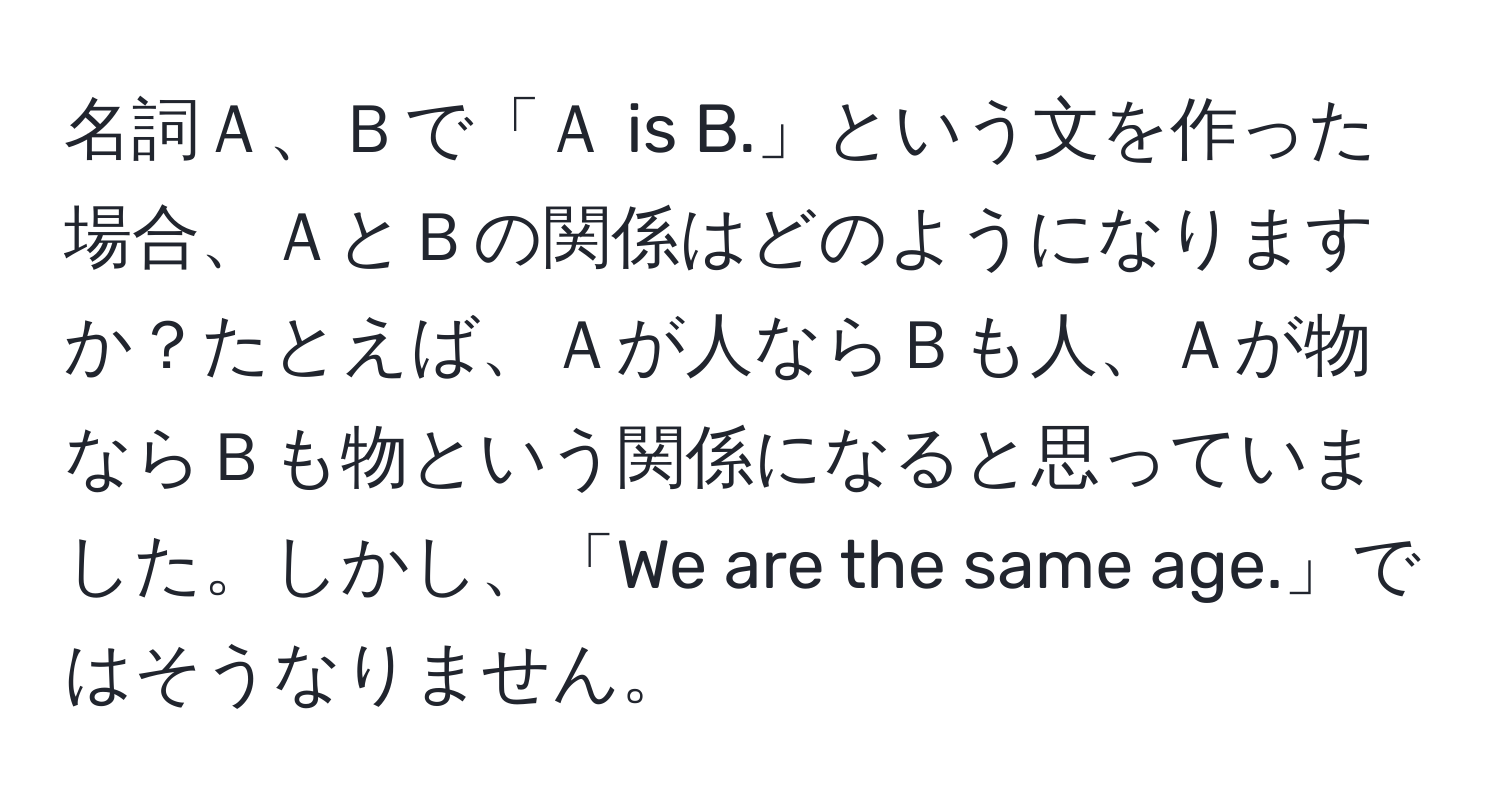 名詞Ａ、Ｂで「Ａ is B.」という文を作った場合、ＡとＢの関係はどのようになりますか？たとえば、Ａが人ならＢも人、Ａが物ならＢも物という関係になると思っていました。しかし、「We are the same age.」ではそうなりません。