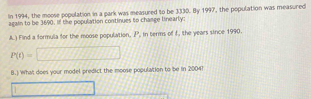 In 1994, the moose population in a park was measured to be 3330. By 1997, the population was measured 
again to be 3690. If the population continues to change linearly: 
A.) Find a formula for the moose population, P, in terms of t, the years since 1990.
P(t)=□
B.) What does your model predict the moose population to be in 2004? 
□