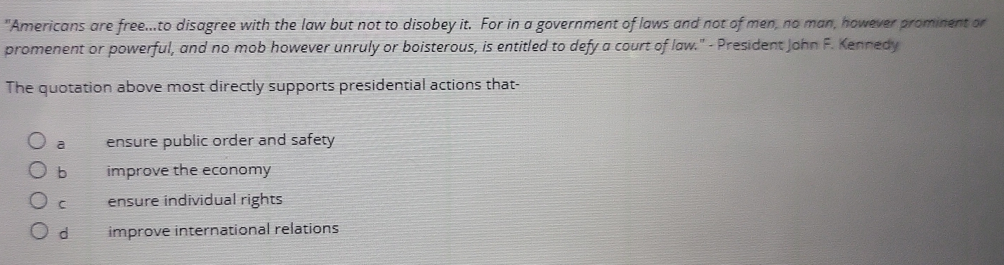 "Americans are free...to disagree with the law but not to disobey it. For in a government of laws and not of men, no man, however prominent or
promenent or powerful, and no mob however unruly or boisterous, is entitled to defy a court of law." - President John F. Kennedy
The quotation above most directly supports presidential actions that-
a ensure public order and safety
b improve the economy
C ensure individual rights
d improve international relations