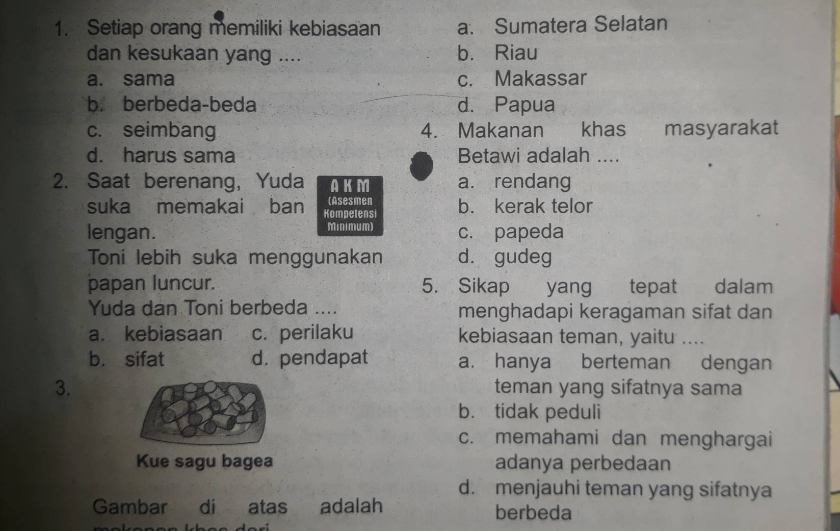 Setiap orang memiliki kebiasaan a. Sumatera Selatan
dan kesukaan yang .... b. Riau
a. sama c. Makassar
b. berbeda-beda d. Papua
c. seimbang 4. Makanan khas masyarakat
d. harus sama Betawi adalah ....
2. Saat berenang, Yuda AKM a. rendang
(Asesmen
suka memakai ban Kompetensi b. kerak telor
Minimum)
lengan. c. papeda
Toni lebih suka menggunakan d. gudeg
papan luncur. 5. Sikap yang tepat dalam
Yuda dan Toni berbeda .... menghadapi keragaman sifat dan
a. kebiasaan c. perilaku kebiasaan teman, yaitu ....
b. sifat d. pendapat a. hanya berteman dengan
3. teman yang sifatnya sama
b. tidak peduli
c. memahami dan menghargai
Kue sagu bagea adanya perbedaan
d. menjauhi teman yang sifatnya
Gambar di atas adalah berbeda