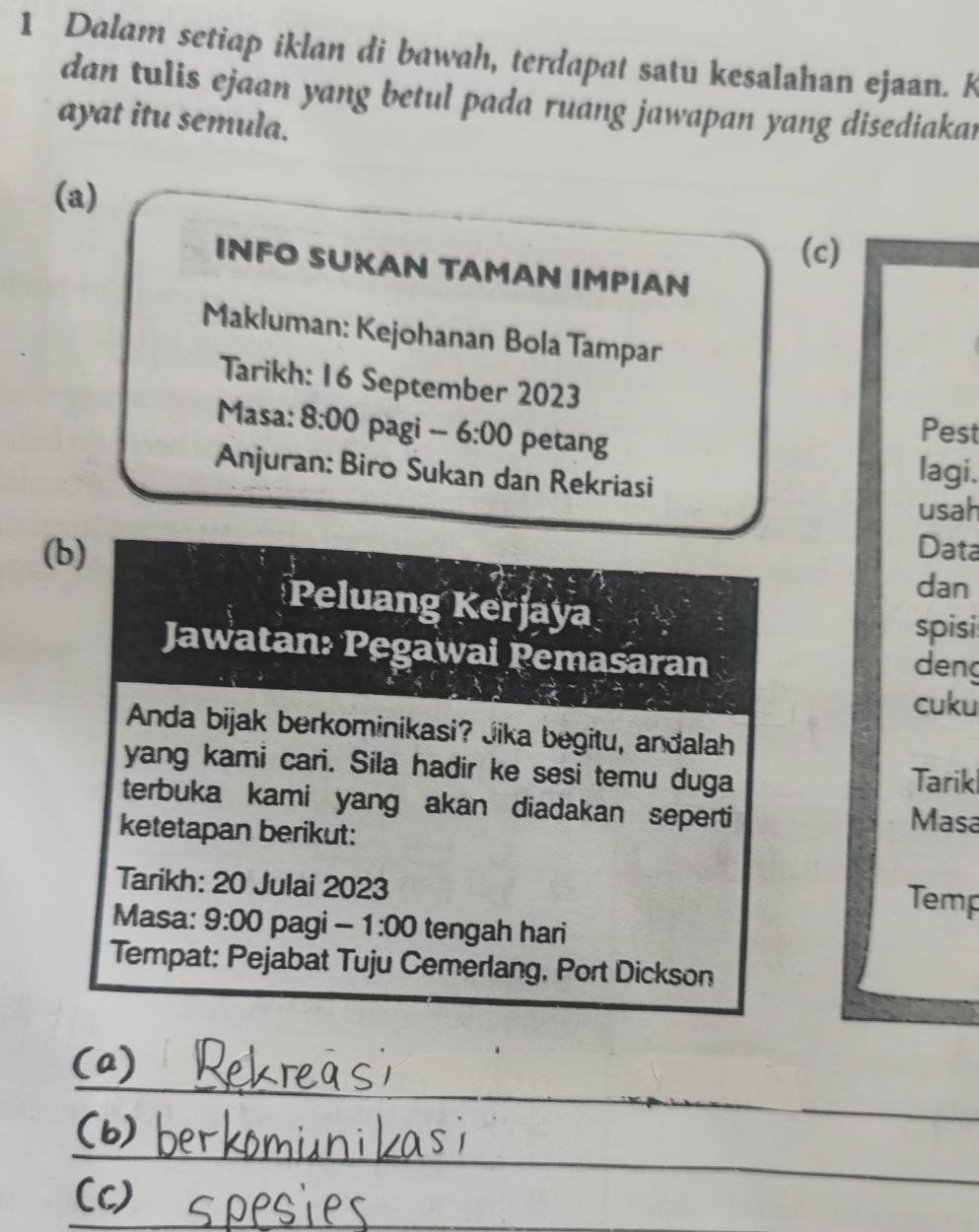 Dalam setiap iklan di bawah, terdapat satu kesalahan ejaan. K 
dan tulis ejaan yang betul pada ruang jawapan yang disediakar 
ayat itu semula. 
(a) 
(c) 
INFO SUKAN TAMAN IMPΙAN 
Makluman: Kejohanan Bola Tampar 
Tarikh: 16 September 2023 
Masa: 8:00 pagi --- 6:00 petang 
Pest 
Anjuran: Biro Sukan dan Rekriasi 
lagi. 
usah 
(b) Data 
dan 
Peluang Kerjaya 
spisi 
Jawatan: Pegawai Pemasaran 
deng 
cuku 
Anda bijak berkominikasi? Jika begitu, andalah 
yang kami cari. Sila hadir ke sesi temu duga Tarikl 
terbuka kami yang akan diadakan seperti Masa 
ketetapan berikut: 
Tarikh: 20 Julai 2023 
Temp 
Masa: 9:00 pagi -1:00 tengah hari 
Tempat: Pejabat Tuju Cemerlang, Port Dickson