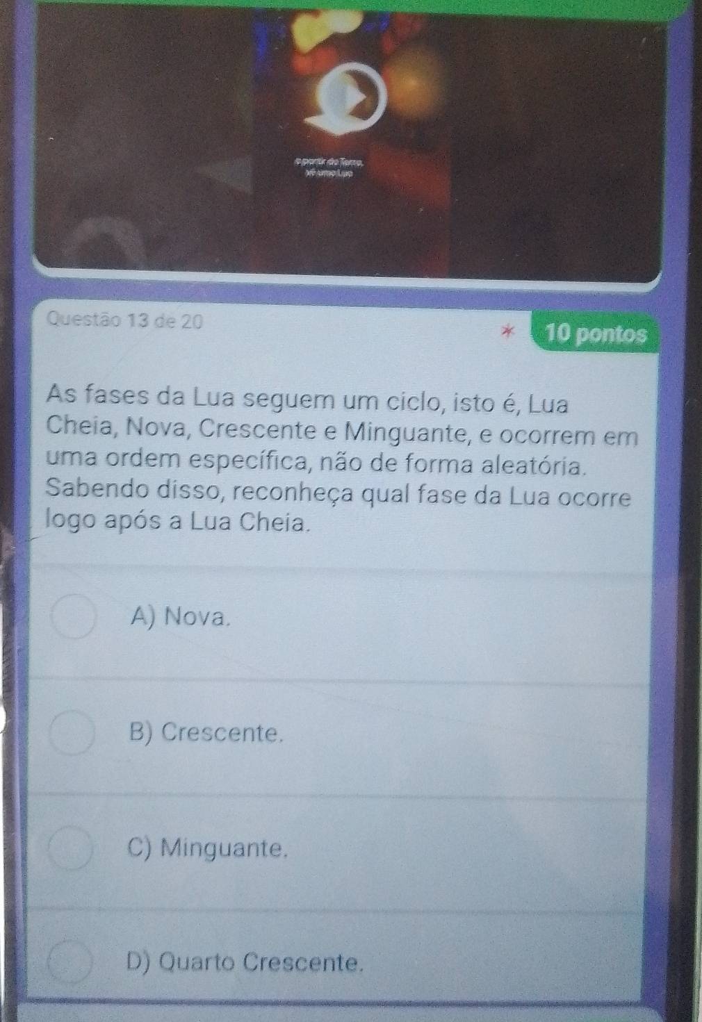 ão 13 de 20
10 pontos
As fases da Lua seguem um ciclo, isto é, Lua
Cheia, Nova, Crescente e Minguante, e ocorrem em
uma ordem específica, não de forma aleatória.
Sabendo disso, reconheça qual fase da Lua ocorre
logo após a Lua Cheia.
A) Nova.
B) Crescente.
C) Minguante.
D) Quarto Crescente.