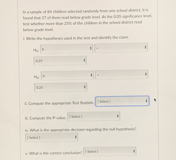 In a sample of 84 children selected randomly from one school district, it is 
found that 27 of them read below grade level. At the 0.05 significance level, 
test whether more than 25% of the children in the school district read 
below grade level. 
i. Write the hypotheses used in the test and identify the claim.
Ho: p
=
0.25
HA: p
0.25
ii. Compute the appropriate Test Statistic. [ Select ] 
iii. Compute the P -value. [ Select ] 
iv. What is the appropriate decision regarding the null hypothesis? 
[ Select ] 
v. What is the correct conclusion? [ Select ]