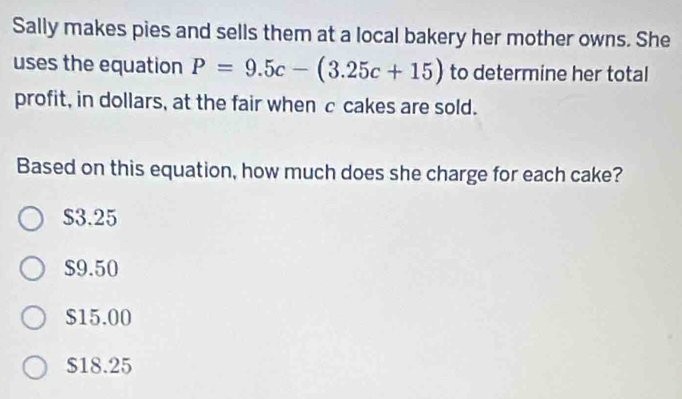 Sally makes pies and sells them at a local bakery her mother owns. She
uses the equation P=9.5c-(3.25c+15) to determine her total
profit, in dollars, at the fair when c cakes are sold.
Based on this equation, how much does she charge for each cake?
$3.25
$9.50
$15.00
$18.25