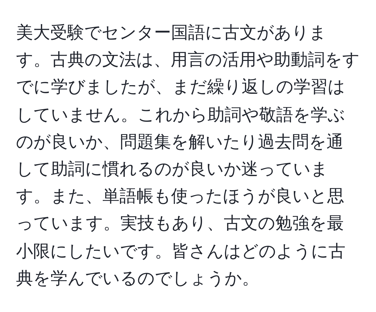 美大受験でセンター国語に古文があります。古典の文法は、用言の活用や助動詞をすでに学びましたが、まだ繰り返しの学習はしていません。これから助詞や敬語を学ぶのが良いか、問題集を解いたり過去問を通して助詞に慣れるのが良いか迷っています。また、単語帳も使ったほうが良いと思っています。実技もあり、古文の勉強を最小限にしたいです。皆さんはどのように古典を学んでいるのでしょうか。