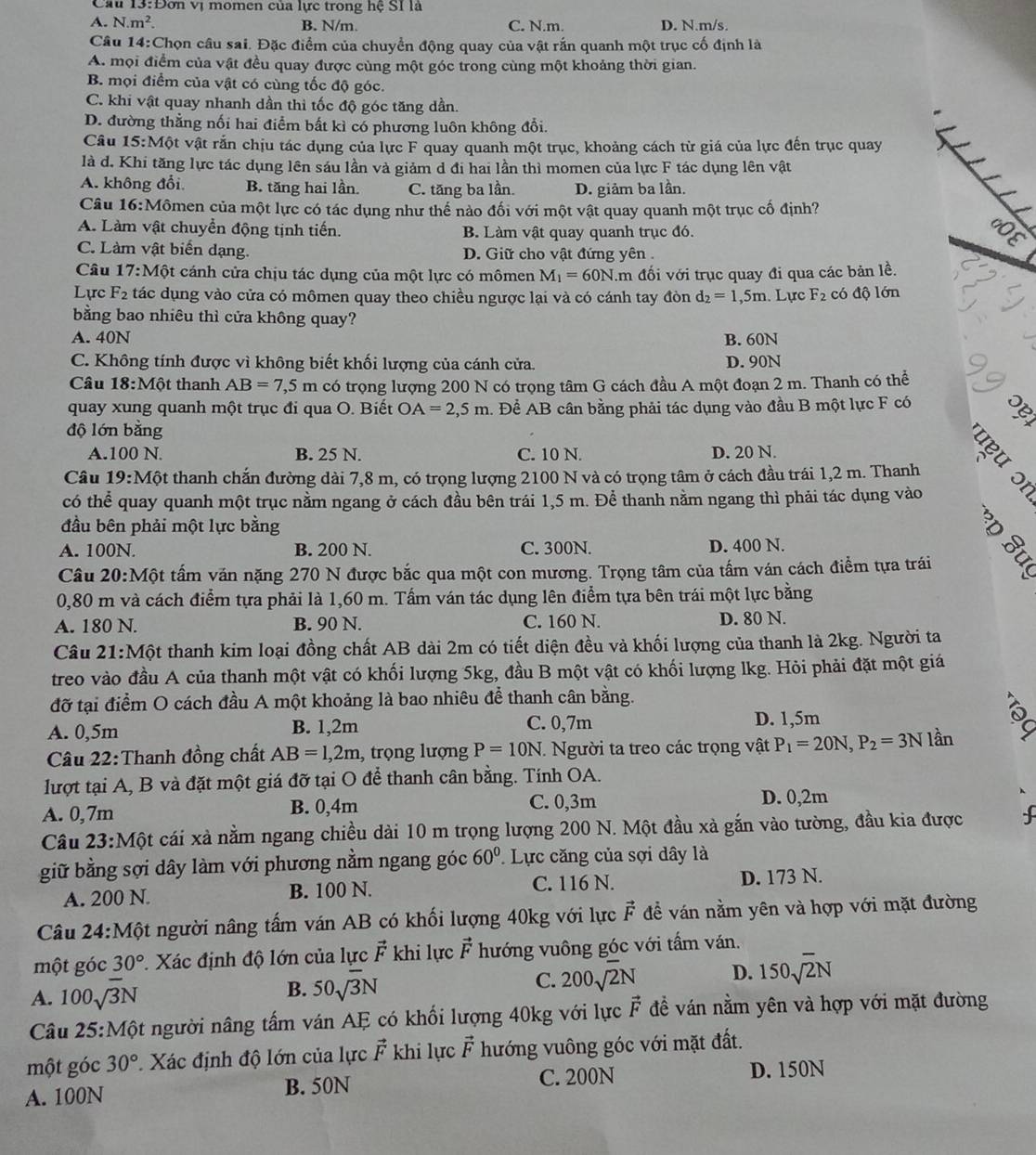 Cầu 13:Đơn vị momen của lực trong hệ SI là
A. N.m^2. B. N/m. C. N.m. D. N.m/s.
Câu 14:Chọn câu sai. Đặc điểm của chuyển động quay của vật rắn quanh một trục cố định là
A. mội điểm của vật đều quay được cùng một góc trong cùng một khoảng thời gian.
B mọi điểm của vật có cùng tốc độ góc.
C. khi vật quay nhanh dần thi tốc độ góc tăng dần.
D. đường thẳng nối hai điểm bất kì có phương luôn không đổi.
Câu 15:M6 t vật rắn chịu tác dụng của lực F quay quanh một trục, khoảng cách từ giá của lực đến trục quay
là d. Khi tăng lực tác dụng lên sáu lần và giảm d đi hai lần thì momen của lực F tác dụng lên vật
A. không đổi B. tăng hai lần. C. tăng ba lần. D. giảm ba lần.
Câu 16:Mômen của một lực có tác dụng như thế nào đối với một vật quay quanh một trục cố định?
A. Làm vật chuyển động tịnh tiến. B. Làm vật quay quanh trục đó.
C. Làm vật biển dạng. D. Giữ cho vật đứng yên 
Câu 17:M6t cánh cửa chịu tác dụng của một lực có mômen M_1=60N âm đối với trục quay đi qua các bản lề.
Lực F_2 tác dụng vào cửa có mômen quay theo chiều ngược lại và có cánh tay đòn d_2=1,5m. Lực F_2 có độ lớn
bằng bao nhiêu thì cửa không quay?
A. 40N B. 60N
C. Không tính được vì không biết khối lượng của cánh cửa. D. 90N
Câu 18:M6t thanh AB=7,5m có trọng lượng 200 N có trọng tâm G cách đầu A một đoạn 2 m. Thanh có thể 19
quay xung quanh một trục đi qua O. Biết OA=2,5m. Để AB cân bằng phải tác dụng vào đầu B một lực F có
độ lớn bằng
A.100 N. B. 25 N. C. 10 N. D. 20 N.
Câu 19:Mhat Qt t thanh chắn đường dài 7,8 m, có trọng lượng 2100 N và có trọng tâm ở cách đầu trái 1,2 m. Thanh
có thể quay quanh một trục nằm ngang ở cách đầu bên trái 1,5 m. Để thanh nằm ngang thì phải tác dụng vào
đầu bên phải một lực bằng
A. 100N. B. 200 N. C. 300N. D. 400 N.
Câu 20:Mhat Ot : tấm văn nặng 270 N được bắc qua một con mương. Trọng tâm của tấm ván cách điểm tựa trái
0,80 m và cách điểm tựa phải là 1,60 m. Tấm ván tác dụng lên điểm tựa bên trái một lực bằng
A. 180 N. B. 90 N. C. 160 N. D. 80 N.
Câu 21:Mhat C ột thanh kim loại đồng chất AB dài 2m có tiết diện đều và khối lượng của thanh là 2kg. Người ta
treo vào đầu A của thanh một vật có khối lượng 5kg, đầu B một vật có khối lượng lkg. Hỏi phải đặt một giá
đỡ tại điểm O cách đầu A một khoảng là bao nhiêu để thanh cân bằng.
A. 0,5m B. 1,2m C. 0,7m D. 1,5m
Câu 22:Thanh đồng chất AB=1,2m , trọng lượng P=10N.. Người ta treo các trọng vật P_1=20N,P_2=3N lần
lượt tại A, B và đặt một giá đỡ tại O để thanh cân bằng. Tính OA.
A. 0,7m B. 0,4m C. 0,3m D. 0,2m
Câu 23:Một cái xả nằm ngang chiều dài 10 m trọng lượng 200 N. Một đầu xà gắn vào tường, đầu kia được
giữ bằng sợi dây làm với phương nằm ngang góc 60° Lực căng của sợi dây là
A. 200 N B. 100 N. C. 116 N. D. 173 N.
Câu 24:Một người nâng tấm ván AB có khối lượng 40kg với lực vector F đề ván nằm yên và hợp với mặt đường
một góc 30° : Xác định độ lớn của lực vector F khi lực vector F hướng vuông góc với tấm ván.
A. 100sqrt(3)N
B. 50sqrt(3)N
C. 200sqrt(2)N D. 150sqrt(2)N
Câu 25:Mhat Qt người nâng tấm ván AE có khối lượng 40kg với lực vector F để ván nằm yên và hợp với mặt đường
một góc 30° Xác định độ lớn của lực vector F khi lực vector F hướng vuông góc với mặt đất.
A. 100N B. 50N C. 200N D. 150N