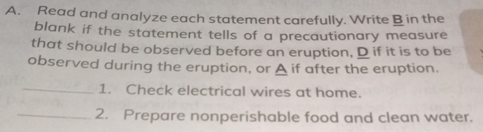 Read and analyze each statement carefully. Write B in the 
blank if the statement tells of a precautionary measure 
that should be observed before an eruption, D if it is to be 
observed during the eruption, or A if after the eruption. 
_1. Check electrical wires at home. 
_2. Prepare nonperishable food and clean water.