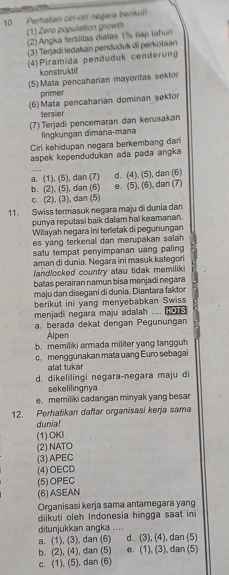 Perhatian ciri-ciri negara berikul
(1) Zero population growth
(2) Angka fertilitas diatas 1% tiap tahun
(3) Terjadi ledakan pendudu  di perot 
(4)Piramida penduduk cenderung
konstruktif
(5)  Mata pencaharian mayoritas sektor
primer
(6) Mata pencaharian dominan sektor
tersier
(7) Terjadi pencemaran dan kerusakan
lingkungan dimana-mana
Ciri kehidupan negara berkembang dari
aspek kependudukan ada pada angka
a. (1), (5), dan (7) d. (4), (5), dan (6)
b. (2), (5), dan (6) e. (5), (6), dan (7)
c. (2), (3), dan (5)
11. Swiss termasuk negara maju di dunia dan
punya reputasi baik dalam hal keamanan.
Wilayah negara ini terletak di pegunungan
es yang terkenal dan merupakan salah 
satu tempat penyimpanan uang paling
aman di dunia. Negara ini masuk kategori
landlocked country atau tidak memiliki
batas perairan namun bisa menjadi negara
maju dan disegani di dunia. Diantara faktor
berikut ini yang menyebabkan Swiss
menjadi negara maju adalah .... HOTS
a. berada dekat dengan Pegunungan
Alpen
b. memiliki armada militer yang tangguh
c. menggunakan mata uang Euro sebagai
alat tukar
d. dikelilingi negara-negara maju di
sekelilingnya
e. memiliki cadangan minyak yang besar
12. Perhatikan daftar organisasi kerja sama
dunia!
(1)OKI
(2) NATO
(3)APEC
(4) OECD
(5)OPEC
(6)ASEAN
Organisasi kerja sama antarnegara yang
diikuti oleh Indonesia hingga saat ini
ditunjukkan angka ....
a. (1), (3), dan (6) d. (3), (4), dan (5)
b. (2), (4), dan (5) e. (1), (3), dan (5)
c. (1), (5), dan (6)