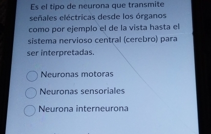 Es el tipo de neurona que transmite
señales eléctricas desde los órganos
como por ejemplo el de la vista hasta el
sistema nervioso central (cerebro) para
ser interpretadas.
Neuronas motoras
Neuronas sensoriales
Neurona interneurona