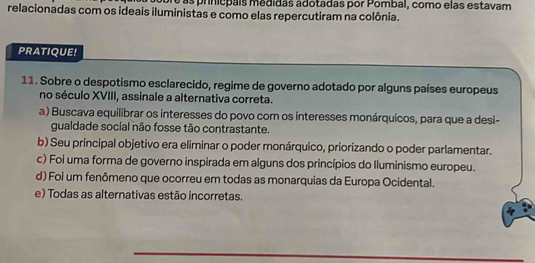 ré as prinicpais médidas adotadas por Pombal, como elas estavam
relacionadas com os ideais iluministas e como elas repercutiram na colônia.
PRATIQUE!
11. Sobre o despotismo esclarecido, regime de governo adotado por alguns países europeus
no século XVIII, assinale a alternativa correta.
a) Buscava equilibrar os interesses do povo com os interesses monárquicos, para que a desi-
gualdade social não fosse tão contrastante.
b) Seu principal objetivo era eliminar o poder monárquico, priorizando o poder parlamentar.
c) Foi uma forma de governo inspirada em alguns dos princípios do Iluminismo europeu.
d) Foi um fenômeno que ocorreu em todas as monarquias da Europa Ocidental.
e) Todas as alternativas estão incorretas.