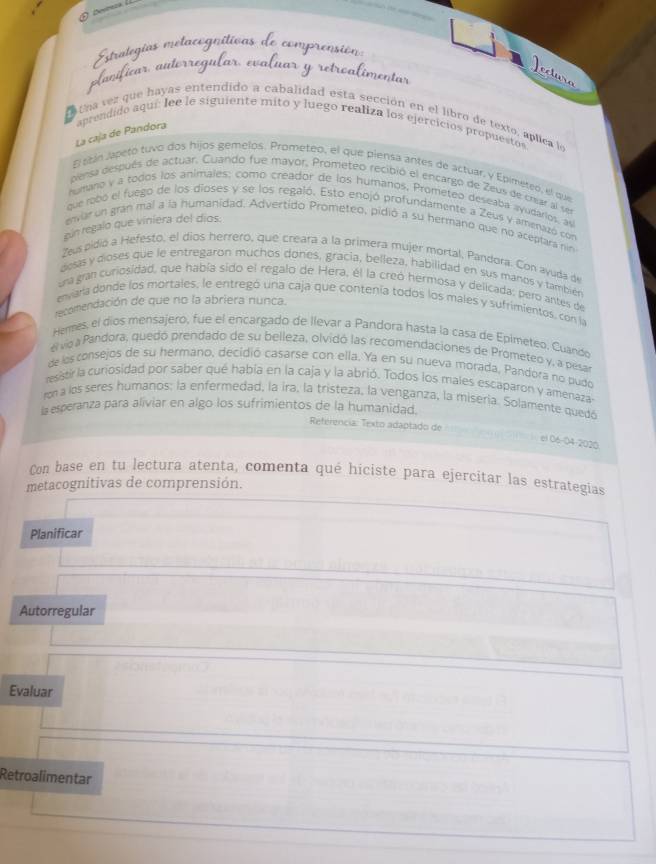 Estralegías melac
gníticas
icar autorr
Jectura
tna vez que hayas entendido a cabalidad esta sección en el libro de texto, aplica le
La caja de Pándora aprendido aquí: lee le siguiente mito y luego realiza los ejercicios propuestos
El stán japeto tuvo dos hijos gemelos. Prometeo, el que piensa antes de actuar, y Epimeteo, el que
pensa después de actuar, Cuando fue mayor, Prometeo recibió el encargo de Zeus de crar al se
humano v a todos los animales; como creador de los humanos, Prometeo deseaba ayudarios, as
que robo el fuego de los dioses y se los regaló. Esto enojó profundamente a Zeus y amenazó con
gún regalo que viniera del díos.
envar un gran mal a la humanidad. Advertido Prometeo, pidió a su hermano que no aceptara nin
Zeus pidió a Hefesto, el díos herrero, que creara a la primera mujér mortal, Pandora. Con ayuda de
dosas y dioses que le entregaron muchos dones, gracia, belleza, habilidad en sus manos y también
una gran curiosidad, que había sido el regalo de Hera, él la creó hermosa y delicada; pero antes de
envara donde los mortales, le entregó una caja que contenía todos los males y sufrimientos, con la
recomendación de que no la abriera nunca.
Hermes, el díos mensajero, fue el encargado de llevar a Pandora hasta la casa de Epimeteo. Cuande
el vio a Pandora, quedó prendado de su belleza, olvidó las recomendaciones de Prómeteo y, a pesa
de los consejos de su hermano, decidió casarse con ella. Ya en su nueva morada, Pandora no pudo
resatirla curiosidad por saber qué había en la caja y la abrió. Todos los males escaparon y amenaza
rona los seres humanos: la enfermedad, la ira, la tristeza, la venganza, la miseria. Solamente quedó
la esperanza para aliviar en algo los sufrimientos de la humanidad.
Referencia: Texto adaptado de
el 06-04-2020
Con base en tu lectura atenta, comenta qué híciste para ejercitar las estrategias
metacognitivas de comprensión.
Planificar
Autorregular
Evaluar
Retroalimentar