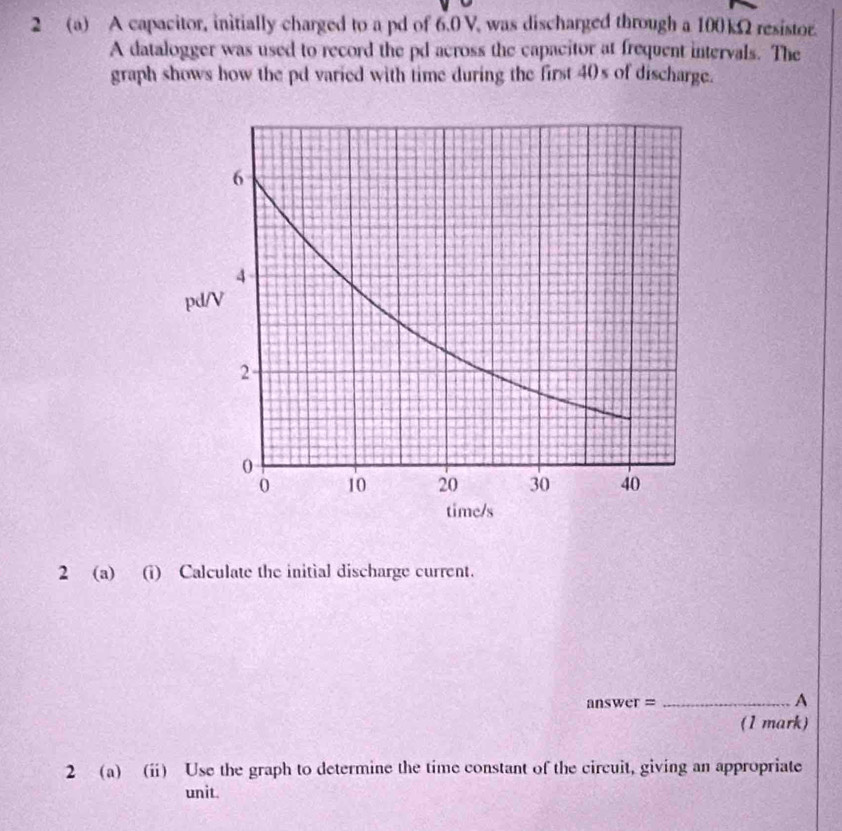 2 (a) A capacitor, initially charged to a pd of 6.0 V, was discharged through a 100kΩ resistor. 
A datalogger was used to record the pd across the capacitor at frequent intervals. The 
graph shows how the pd varied with time during the first 40s of discharge. 
2 (a) (i) Calculate the initial discharge current. 
answer = _A 
(1 mark) 
2 (a) (i) Use the graph to determine the time constant of the circuit, giving an appropriate 
unit.