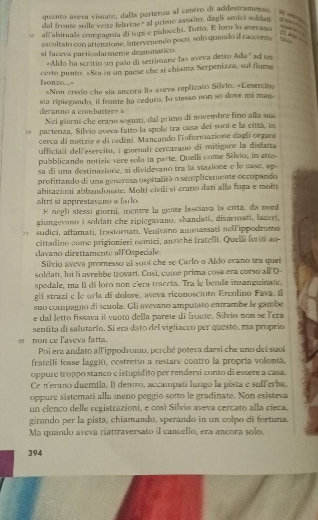 quanto aveva vissuto, dalla partenza al centro di addestramento, 6 votte ln
dal fronte sulle vette feltrine* al primo assalto, dagli amici soldati     spparen 
so all’abituale compagnia di topi e pidocchi. Tutto. E loro lo avevano
Añc ==
ascoltato con attenzione, intervenendo poco, solo quando il racconto Sieo
si faceva particolarmente drammatico.
«Aldo ha scritto un paio di settimane fa» aveva detto Ada ’ ad un
certo punto. «Sta in un paese che si chiama Serpenizza, sul fiume
Isonzo...»
«Non credo che sia ancora lì» aveva replicato Silvio. «Lesercito
sta ripiegando, il fronte ha ceduto. Io stesso non so dove mi man-
deranno a combattere.»
Nei giorni che erano seguiti, dal primo di novembre fino alla sua
60 partenza, Silvio aveva fatto la spola tra casa dei suoi e la citta, in
cerca di notizie e di ordini. Mancando l’informazione dagli organi
ufficiali dell’esercito, i giornali cercavano di mitigare la disfatta
pubblicando notizie vere solo in parte. Quelli come Silvio, in atte-
sa di una destinazione, si dividevano tra la stazione e le case, ap-
profittando di una generosa ospitalità o semplicemente occupando
abitazioni abbandonate. Molti civili si erano dati alla fuga e molti
altri si apprestavano a farlo.
E negli stessi giorni, mentre la gente lasciava la città, da nord
giungevano i soldati che ripiegavano, sbandati, disarmati, laceri,
70 sudici, affamati, frastornati. Venivano ammassati nell’ippodromo
cittadino come prigionieri nemici, anziché fratelli. Quelli feriti an-
davano direttamente all’Ospedale.
Silvio aveva promesso ai suoi che se Carlo o Aldo erano tra quei
soldati, lui li avrebbe trovati. Così, come prima cosa era corso all O-
spedale, ma lì di loro non c’era traccia. Tra le bende insanguinate,
gli strazi e le urla di dolore, aveva riconosciuto Ercolino Fava, il
suo compagno di scuola. Gli avevano amputato entrambe le gambe
e dal letto fissava il vuoto della parete di fronte. Silvio non se lera
sentita di salutarlo. Si era dato del vigliacco per questo, ma proprio
so non ce l’aveva fatta.
Poi era andato all’ippodromo, perché poteva darsi che uno dei suoi
fratelli fosse laggiù, costretto a restare contro la propria volontà,
oppure troppo stanco e istupidito per rendersi conto di essere a casa.
Ce n'erano duemila, lì dentro, accampati lungo la pista e sullerba,
oppure sistemati alla meno peggio sotto le gradinate. Non esisteva
un elenco delle registrazioni, e cosí Silvio aveva cercato alla cieca,
girando per la pista, chiamando, sperando in un colpo di fortuna.
Ma quando aveva riattraversato il cancello, era ancora solo.
394