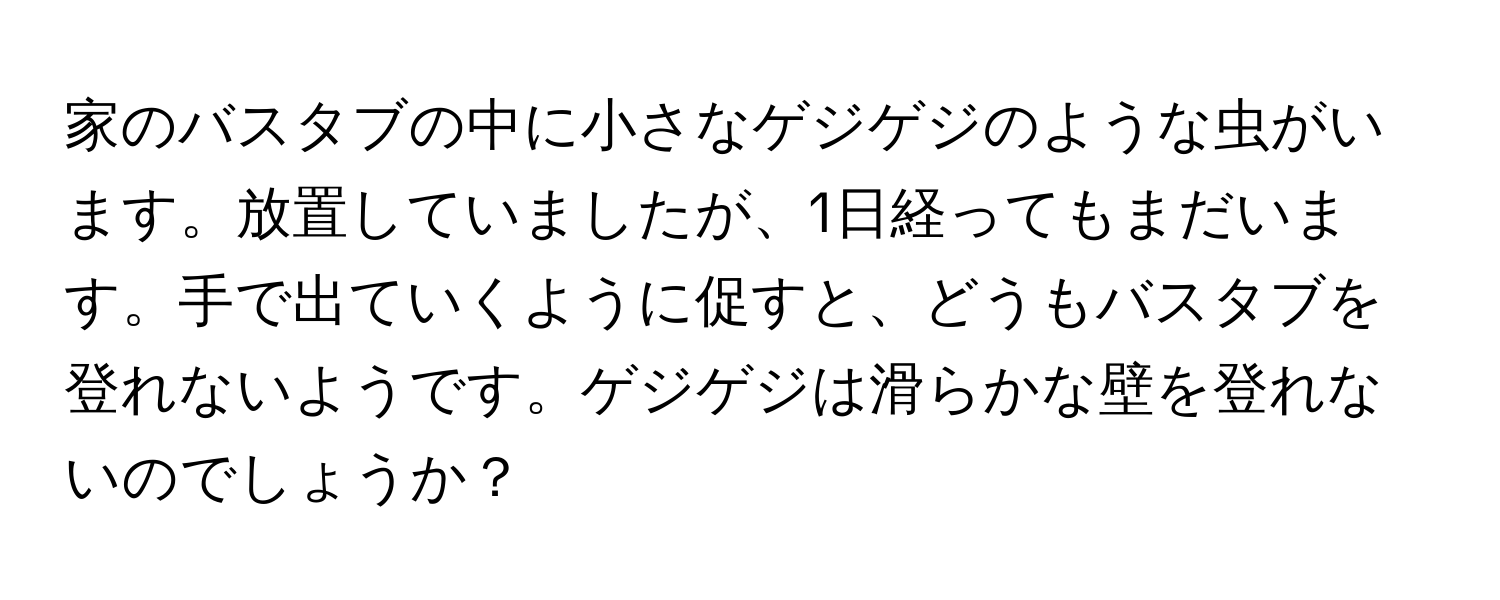 家のバスタブの中に小さなゲジゲジのような虫がいます。放置していましたが、1日経ってもまだいます。手で出ていくように促すと、どうもバスタブを登れないようです。ゲジゲジは滑らかな壁を登れないのでしょうか？