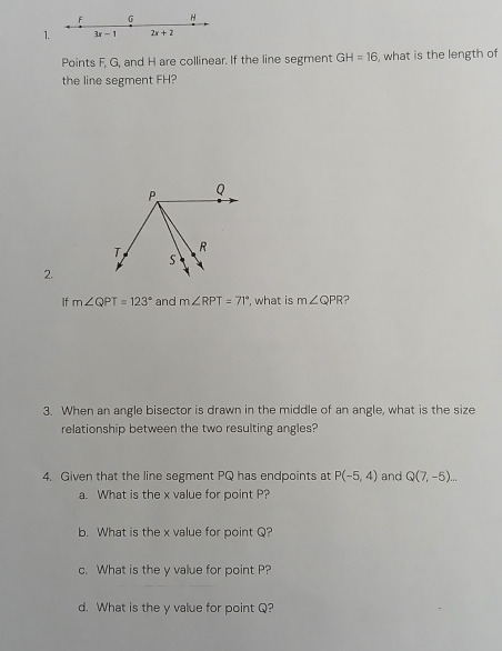 F 6 H
1. 3x-1 2x+2
Points F, G, and H are collinear. If the line segment GH=16 , what is the length of 
the line segment FH? 
2. 
If m∠ QPT=123° and m∠ RPT=71° ', what is m∠ QPR 7 
3. When an angle bisector is drawn in the middle of an angle, what is the size 
relationship between the two resulting angles? 
4. Given that the line segment PQ has endpoints at P(-5,4) and Q(7,-5)... 
a. What is the x value for point P? 
b. What is the x value for point Q? 
c. What is the y value for point P? 
d. What is the y value for point Q?