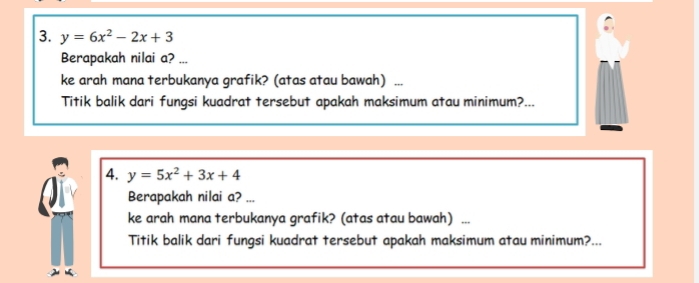 y=6x^2-2x+3
Berapakah nilai a? ...
ke arah mana terbukanya grafik? (atas atau bawah)
Titik balik dari fungsi kuadrat tersebut apakah maksimum atau minimum?...
4. y=5x^2+3x+4
Berapakah nilai a? ...
ke arah mana terbukanya grafik? (atas atau bawah) .
Titik balik dari fungsi kuadrat tersebut apakah maksimum atau minimum?...